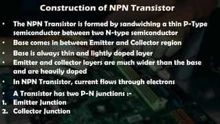 Construction of NPN Transistor
• The NPN Transistor is formed by sandwiching a thin P-Type
semiconductor between two N-type semiconductor
• Base comes in between Emitter and Collector region
• Base is always thin and lightly doped layer
• Emitter and collector layers are much wider than the base
and are heavily doped
• A Transistor has two P-N junctions :-
1. Emitter Junction
2. Collector Junction
• In NPN Transistor, current flows through electrons
 