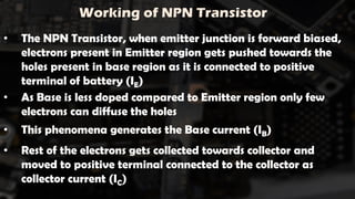 Working of NPN Transistor
• The NPN Transistor, when emitter junction is forward biased,
electrons present in Emitter region gets pushed towards the
holes present in base region as it is connected to positive
terminal of battery (IE)
• As Base is less doped compared to Emitter region only few
electrons can diffuse the holes
• This phenomena generates the Base current (IB)
• Rest of the electrons gets collected towards collector and
moved to positive terminal connected to the collector as
collector current (IC)
 