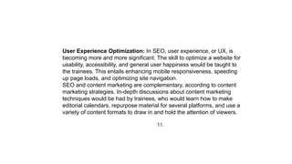 11.
User Experience Optimization: In SEO, user experience, or UX, is
becoming more and more significant. The skill to optimize a website for
usability, accessibility, and general user happiness would be taught to
the trainees. This entails enhancing mobile responsiveness, speeding
up page loads, and optimizing site navigation.
SEO and content marketing are complementary, according to content
marketing strategies. In-depth discussions about content marketing
techniques would be had by trainees, who would learn how to make
editorial calendars, repurpose material for several platforms, and use a
variety of content formats to draw in and hold the attention of viewers.
 