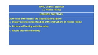 LEARNING OBJECTIVES:
At the end of the lesson, the student will be able to:
a. Display accurate understanding of the instructions on Fitness Testing
b. Perform self-testing activities safely.
c. Record their score honestly.
TOPIC 1 Fitness Essential
1.2 Fitness Testing
LEARNING OBJECTIVES:
At the end of the lesson, the student will be able to:
a. Display accurate understanding of the instructions on Fitness Testing
b. Perform self-testing activities safely.
c. Record their score honestly.
 