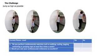 The Challenge
Jump as high as possible
Current Fitness Level Yes No
1. Do you perform cardiovascular exercises such as walking, cycling, jogging,
swimming or jumping rope at least four times a week?
2. Would you rate your cardiovascular endurance as excellent?
 
