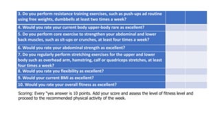3. Do you perform resistance training exercises, such as push-ups ad routine
using free weights, dumbbells at least two times a week?
4. Would you rate your current body upper-body rare as excellent?
5. Do you perform core exercise to strengthen your abdominal and lower
back muscles, such as sit-ups or crunches, at least four times a week?
6. Would you rate your abdominal strength as excellent?
7. Do you regularly perform stretching exercises for the upper and lower
body such as overhead arm, hamstring, calf or quadriceps stretches, at least
four times a week?
8. Would you rate you flexibility as excellent?
9. Would your current BMI as excellent?
10. Would you rate your overall fitness as excellent?
Scoring: Every “yes answer is 10 points. Add your score and assess the level of fitness level and
proceed to the recommended physical activity of the week.
 