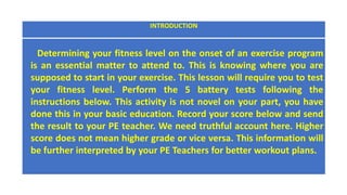 INTRODUCTION
Determining your fitness level on the onset of an exercise program
is an essential matter to attend to. This is knowing where you are
supposed to start in your exercise. This lesson will require you to test
your fitness level. Perform the 5 battery tests following the
instructions below. This activity is not novel on your part, you have
done this in your basic education. Record your score below and send
the result to your PE teacher. We need truthful account here. Higher
score does not mean higher grade or vice versa. This information will
be further interpreted by your PE Teachers for better workout plans.
 