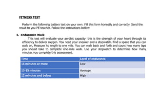 FITNESS TEST
Perform the following battery test on your own. Fill this form honestly and correctly. Send the
result to you PE teacher. Follow the instructions bellow
1. Endurance Walk
This test will evaluate your aerobic capacity- this is the strength of your heart through its
efficiency to deliver oxygen. You need your sneaker and a stopwatch. Find a space that you can
walk on, Measure its length to one mile. You can walk back and forth and count how many laps
you should take to complete one-mile walk. Use your stopwatch to determine how many
minutes you complete this assessment.
Time Level of endurance
16 minutes or more Low
13-15 minutes Average
12 minutes and below High
 