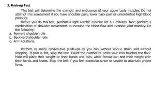 2. Push-up Test
This test will determine the strength and endurance of your upper body muscles. Do not
attempt this assessment if you have shoulder pain, lower back pain or uncontrolled high blood
pressure.
Before you do this test, perform a light aerobic exercise for 3-5 minutes. Next perform a
combination of shoulder movements to increase the blood flow and increase joint mobility. Do
the following:
a. Forward shoulder rolls
b. Backward shoulder rolls
c. Arm Rotations.
Perform as many consecutive push-ups as you can without undue strain and without
stopping. If pain is felt, stop the test. Count the number of times your chin touches the floor.
Male will place their weight on their hands and toes, while female can rest their weight with
their hands and knees. Stop the test if you feel excessive strain or unable to maintain proper
form.
 
