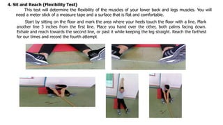 4. Sit and Reach (Flexibility Test)
This test will determine the flexibility of the muscles of your lower back and legs muscles. You will
need a meter stick of a measure tape and a surface that is flat and comfortable.
Start by sitting on the floor and mark the area where your heels touch the floor with a line. Mark
another line 3 inches from the first line. Place you hand over the other, both palms facing down.
Exhale and reach towards the second line, or past it while keeping the leg straight. Reach the farthest
for our times and record the fourth attempt.
 