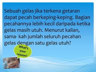 Sebuah gelas jika terkena getaran
dapat pecah berkeping-keping. Bagian
pecahannya lebih kecil daripada ketika
gelas masih utuh. Menurut kalian,
sama- kah jumlah seluruh pecahan
gelas dengan satu gelas utuh?
 