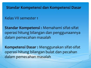 Standar Kompetensi dan Kompetensi Dasar
Kelas VII semester 1
Standar Kompetensi : Memahami sifat-sifat
operasi hitung bilangan dan penggunaannya
dalam pemecahan masalah
Kompetensi Dasar : Menggunakan sifat-sifat
operasi hitung bilangan bulat dan pecahan
dalam pemecahan masalah
 