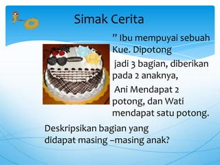 ” Ibu mempuyai sebuah
Kue. Dipotong
jadi 3 bagian, diberikan
pada 2 anaknya,
Ani Mendapat 2
potong, dan Wati
mendapat satu potong.
Simak Cerita
Deskripsikan bagian yang
didapat masing –masing anak?
 