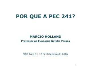 POR QUE A PEC 241?
MÁRCIO HOLLAND
Professor na Fundação Getúlio Vargas
SÃO PAULO | 12 de Setembro de 2016
1
 