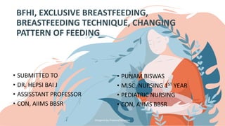 BFHI, EXCLUSIVE BREASTFEEDING,
BREASTFEEDING TECHNIQUE, CHANGING
PATTERN OF FEEDING
• SUBMITTED TO
• DR. HEPSI BAI J
• ASSISSTANT PROFESSOR
• CON, AIIMS BBSR
• PUNAM BISWAS
• M.SC. NURSING 1ST YEAR
• PEDIATRIC NURSING
• CON, AIIMS BBSR
Designed by PoweredTemplate
 