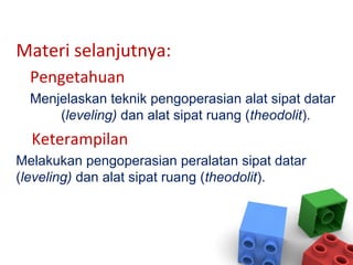 Materi selanjutnya:
Pengetahuan
Menjelaskan teknik pengoperasian alat sipat datar
(leveling) dan alat sipat ruang (theodolit).
Keterampilan
Melakukan pengoperasian peralatan sipat datar
(leveling) dan alat sipat ruang (theodolit).
 