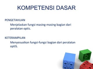 KOMPETENSI DASAR
PENGETAHUAN
Menjelaskan fungsi masing-masing bagian dari
peralatan optis.
KETERAMPILAN
Menyesuaikan fungsi-fungsi bagian dari peralatan
optiS.
 