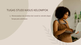 TUGAS STUDI KASUS KELOMPOK
a. Merencanakan rute terdekat dari rumah ke sekolah (dapat
berupa peta sederhana).
 