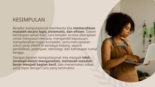 KESIMPULAN
Berpikir komputasional membantu kita memecahkan
masalah secara logis, sistematis, dan efisien. Dalam
kehidupan sehari-hari, cara berpikir ini bisa diterapkan
untuk menyusun rencana, mengambil keputusan,
menyelesaikan tugas kompleks, serta menciptakan
solusi yang efektif di berbagai bidang, seperti
pendidikan, pekerjaan, teknologi, dan kehidupan rumah
tangga.
Dengan berpikir komputasional, kita menjadi lebih
terampil dalam menganalisis, memecah masalah
besar menjadi bagian kecil, dan menemukan solusi
yang tepat dengan cara yang terstruktur.
 