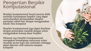 Pengertian Berpikir
Komputasional
Berpikir komputasional berarti peserta didik
memiliki kemampuan berpikir yang dapat
menyelesaikan permasalahan ataupun
persoalan sehari-hari dengan menggunakan
teknik ilmu komputer
Berpikir komputasional juga dapat diartikan
dengan pemecahan masalah dengan solusi
menggunakan konsep dasar berpikir
Menurut saya berpikir komputasional
merupakan kemampuan menyusun solusi
masalah secara logis dan sistematis sehingga
dapat diproses oleh manusia maupun
komputer
 