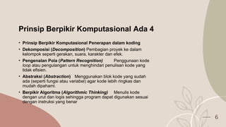 Prinsip Berpikir Komputasional Ada 4
• Prinsip Berpikir Komputasional Penerapan dalam koding
• Dekomposisi (Decomposition) Pembagian proyek ke dalam
kelompok seperti gerakan, suara, karakter dan efek.
• Pengenalan Pola (Pattern Recognition) Penggunaan kode
loop atau pengulangan untuk menghindari penulisan kode yang
tidak efisien.
• Abstraksi (Abstraction) Menggunakan blok kode yang sudah
ada (seperti fungsi atau variabel) agar kode lebih ringkas dan
mudah dipahami.
• Berpikir Algoritma (Algorithmic Thinking) Menulis kode
dengan urut dan logis sehingga program dapat digunakan sesuai
dengan instruksi yang benar
6
 