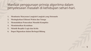 Manfaat penggunaan prinsip algoritma dalam
penyelesaian masalah di kehidupan sehari-hari.
1. Membantu Menyusun Langkah-Langkah yang Sistematis
2. Meningkatkan Efisiensi Waktu dan Tenaga
3. Memudahkan Pemecahan Masalah Kompleks
4. Meminimalkan Kesalahan
5. Melatih Berpikir Logis dan Kritis
6. Dapat Digunakan dalam Berbagai Bidang
9
 