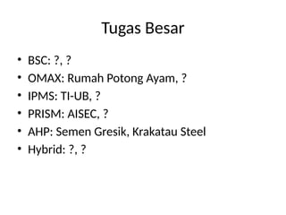 Tugas Besar
• BSC: ?, ?
• OMAX: Rumah Potong Ayam, ?
• IPMS: TI-UB, ?
• PRISM: AISEC, ?
• AHP: Semen Gresik, Krakatau Steel
• Hybrid: ?, ?
 