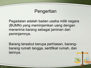 Pengertian
Pegadaian adalah badan usaha milik negara
(BUMN) yang meminjamkan uang dengan
menerima barang sebagai jaminan dari
peminjamnya.
Barang tersebut berupa perhiasan, barang-
barang rumah tangga, sertifikat rumah, dan
lainnya.
 