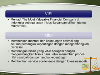 VISI
• Menjadi The Most Valueable Financial Company di
Indonesia sebagai agen inklusi keuangan pilihan utama
masyarakat.
MISI
• Memberikan manfaat dan keuntungan optimal bagi
seluruh pemangku kepentingan dengan mengembangkan
bisnis inti
• Membangun bisnis yang lebih beragam dengan
mengembangkan bisnis baru untuk menambah proposi
nilai nasabah dan pemangku kepentingan
• Memberikan service ecellenence dengan fokus nasabah
 