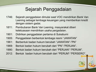 Sejarah Penggadaian
1746: Sejarah penggadaian dimulai saat VOC mendirikan Bank Van
Leening sebagai lembaga keuangan yang memberikan kredit
dengan sistem gadai.
1811: Pembubaran Bank Van Leening, masyarakat diberi
keleluasaan mendirikan usaha pergadaian.
1901: Didirikan penggadaian pertama di Sukabumi
1905: Penggadaian berbentuk lembaga resmi “JAWATAN”
1961: Berbentuk badan hukum berubah “JAWATAN”-”PN”
1969: Bentuk badan hukum berubah dari “PN”-”PERJAN”.
1990: Bentuk badan hukum berubah dari “PERJAN”-”PERUM”.
2012: Bentuk badan hukum berubah dari “PERUM”-”PERSERO”.
 