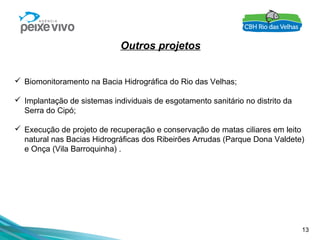 13
Outros projetos
 Biomonitoramento na Bacia Hidrográfica do Rio das Velhas;
 Implantação de sistemas individuais de esgotamento sanitário no distrito da
Serra do Cipó;
 Execução de projeto de recuperação e conservação de matas ciliares em leito
natural nas Bacias Hidrográficas dos Ribeirões Arrudas (Parque Dona Valdete)
e Onça (Vila Barroquinha) .
 