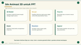 Ide Animasi 3D untuk PPT
Agar presentasi bernuansa Islam tetap modern dan menarik
3D Model
Gunakan model 3D buku/masjid
sebagai objek utama.
Morph
Duplikat slide lalu ubah posisi objek
untuk efek perpindahan halus.
Float In
Buat kitab atau ornamen masuk
perlahan.
Zoom
Perbesar kitab ketika menjelaskan
Al-Qur'an.
Rotation
Gunakan rotasi ringan pada
ornamen geometris.
Appear
Munculkan jawaban satu per satu
saat presentasi.
Tips desain: dominan hijau tua • emas • krem • ornamen geometris Islam • gunakan animasi secukupnya
PEKAN 1 • PENDIDIKAN AGAMA ISLAM • 10
 