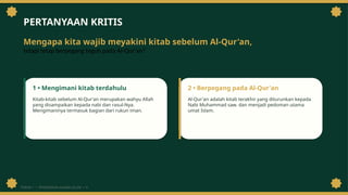 PERTANYAAN KRITIS
Mengapa kita wajib meyakini kitab sebelum Al-Qur'an,
tetapi tetap berpegang teguh pada Al-Qur'an?
1 • Mengimani kitab terdahulu
Kitab-kitab sebelum Al-Qur'an merupakan wahyu Allah
yang disampaikan kepada nabi dan rasul-Nya.
Mengimaninya termasuk bagian dari rukun iman.
2 • Berpegang pada Al-Qur'an
Al-Qur'an adalah kitab terakhir yang diturunkan kepada
Nabi Muhammad saw. dan menjadi pedoman utama
umat Islam.
PEKAN 1 • PENDIDIKAN AGAMA ISLAM • 6
 