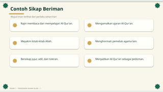 Contoh Sikap Beriman
Wujud iman terlihat dari perilaku sehari-hari
Rajin membaca dan mempelajari Al-Qur'an. Mengamalkan ajaran Al-Qur'an.
Meyakini kitab-kitab Allah. Menghormati pemeluk agama lain.
Bersikap jujur, adil, dan toleran. Menjadikan Al-Qur'an sebagai pedoman.
PEKAN 1 • PENDIDIKAN AGAMA ISLAM • 7
 