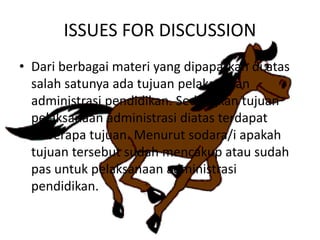 ISSUES FOR DISCUSSION
• Dari berbagai materi yang dipaparkan di atas
salah satunya ada tujuan pelaksanaan
administrasi pendidikan. Sedangkan tujuan
pelaksanaan administrasi diatas terdapat
beberapa tujuan. Menurut sodara/i apakah
tujuan tersebut sudah mencakup atau sudah
pas untuk pelaksanaan administrasi
pendidikan.
 