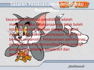 Sasaran Pelaksanaan Administrasi
Pendidikan
Sasaran administrasi pendidikan adalah
manusia, maka pelaksanaannya tidak boleh
tidak dapat disetarafkan dengan “ordenil
mesin”. Sifat administrasinyapun tidak bisa
bersifat mekanistis. Pelaksanaan administrasi
pendidikan harus bersendikan pada prinsip-
prinsip yang sifatnya kooperatif dan
demokratis.
 