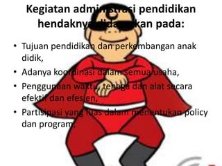 Kegiatan administrasi pendidikan
hendaknya didasarkan pada:
• Tujuan pendidikan dan perkembangan anak
didik,
• Adanya koordinasi dalam semua usaha,
• Penggunaan waktu, tenaga dan alat secara
efektif dan efesien,
• Partisipasi yang luas dalam menentukan policy
dan program,
 