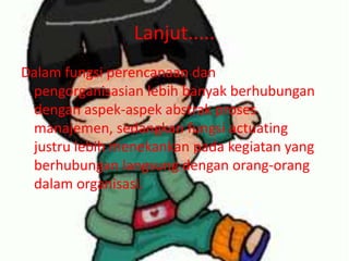 Lanjut.....
Dalam fungsi perencanaan dan
pengorganisasian lebih banyak berhubungan
dengan aspek-aspek abstrak proses
manajemen, sedangkan fungsi actuating
justru lebih menekankan pada kegiatan yang
berhubungan langsung dengan orang-orang
dalam organisasi.
 