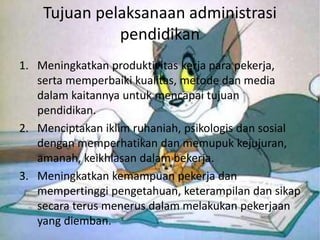 Tujuan pelaksanaan administrasi
pendidikan
1. Meningkatkan produktivitas kerja para pekerja,
serta memperbaiki kualitas, metode dan media
dalam kaitannya untuk mencapai tujuan
pendidikan.
2. Menciptakan iklim ruhaniah, psikologis dan sosial
dengan memperhatikan dan memupuk kejujuran,
amanah, keikhlasan dalam bekerja.
3. Meningkatkan kemampuan pekerja dan
mempertinggi pengetahuan, keterampilan dan sikap
secara terus menerus dalam melakukan pekerjaan
yang diemban.
 