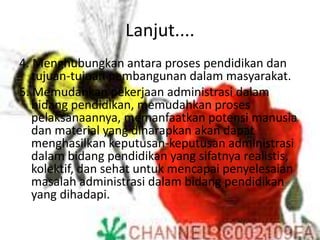 Lanjut....
4. Menghubungkan antara proses pendidikan dan
tujuan-tujuan pembangunan dalam masyarakat.
5. Memudahkan pekerjaan administrasi dalam
bidang pendidikan, memudahkan proses
pelaksanaannya, memanfaatkan potensi manusia
dan material yang diharapkan akan dapat
menghasilkan keputusan-keputusan administrasi
dalam bidang pendidikan yang sifatnya realistis,
kolektif, dan sehat untuk mencapai penyelesaian
masalah administrasi dalam bidang pendidikan
yang dihadapi.
 