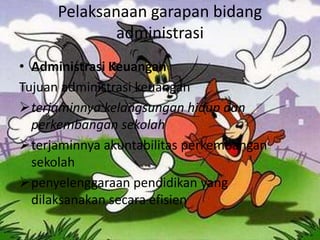 Pelaksanaan garapan bidang
administrasi
• Administrasi Keuangan
Tujuan administrasi keuangan
terjaminnya kelangsungan hidup dan
perkembangan sekolah
terjaminnya akuntabilitas perkembangan
sekolah
penyelenggaraan pendidikan yang
dilaksanakan secara efisien
 