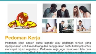 Pedoman Kerja
Pedoman kerja adalah suatu standar atau pedoman tertulis yang
dipergunakan untuk mendorong dan penggerakan suatu kelompok untuk
mencapai tujuan organisasi. Pedoman kerja juga merupakan tata cara
atau tahapan yang dibakukan yang harus dilalui untuk menyelesaikan
 
