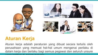 Aturan Kerja
Aturan kerja adalah peraturan yang dibuat secara tertulis oleh
perusahaan yang memuat hal-hal umum mengenai perilaku di
dalam kerja dan berlaku bagi semua pegawai dan seluruh unsure
 