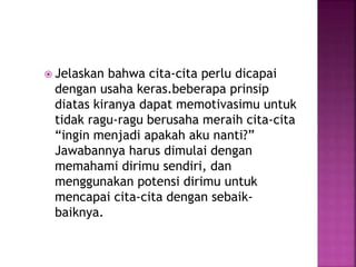  Jelaskan bahwa cita-cita perlu dicapai
dengan usaha keras.beberapa prinsip
diatas kiranya dapat memotivasimu untuk
tidak ragu-ragu berusaha meraih cita-cita
“ingin menjadi apakah aku nanti?”
Jawabannya harus dimulai dengan
memahami dirimu sendiri, dan
menggunakan potensi dirimu untuk
mencapai cita-cita dengan sebaik-
baiknya.
 