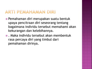  Pemahaman diri merupakan suatu bentuk
upaya pencitraan diri seseorang tentang
bagaimana individu tersebut memahami akan
kekurangan dan kelebihannya.
 . Maka individu tersebut akan membentuk
rasa percaya diri yang timbul dari
pemahaman dirinya.
 