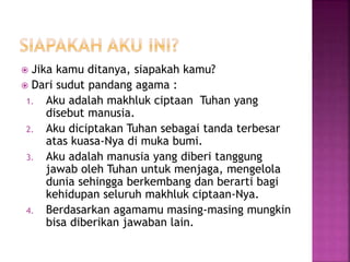  Jika kamu ditanya, siapakah kamu?
 Dari sudut pandang agama :
1. Aku adalah makhluk ciptaan Tuhan yang
disebut manusia.
2. Aku diciptakan Tuhan sebagai tanda terbesar
atas kuasa-Nya di muka bumi.
3. Aku adalah manusia yang diberi tanggung
jawab oleh Tuhan untuk menjaga, mengelola
dunia sehingga berkembang dan berarti bagi
kehidupan seluruh makhluk ciptaan-Nya.
4. Berdasarkan agamamu masing-masing mungkin
bisa diberikan jawaban lain.
 