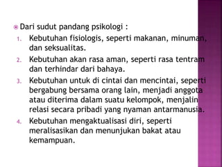  Dari sudut pandang psikologi :
1. Kebutuhan fisiologis, seperti makanan, minuman,
dan seksualitas.
2. Kebutuhan akan rasa aman, seperti rasa tentram
dan terhindar dari bahaya.
3. Kebutuhan untuk di cintai dan mencintai, seperti
bergabung bersama orang lain, menjadi anggota
atau diterima dalam suatu kelompok, menjalin
relasi secara pribadi yang nyaman antarmanusia.
4. Kebutuhan mengaktualisasi diri, seperti
meralisasikan dan menunjukan bakat atau
kemampuan.
 