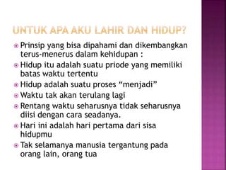  Prinsip yang bisa dipahami dan dikembangkan
terus-menerus dalam kehidupan :
 Hidup itu adalah suatu priode yang memiliki
batas waktu tertentu
 Hidup adalah suatu proses “menjadi”
 Waktu tak akan terulang lagi
 Rentang waktu seharusnya tidak seharusnya
diisi dengan cara seadanya.
 Hari ini adalah hari pertama dari sisa
hidupmu
 Tak selamanya manusia tergantung pada
orang lain, orang tua
 
