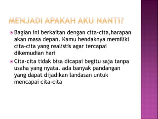  Bagian ini berkaitan dengan cita-cita,harapan
akan masa depan. Kamu hendaknya memiliki
cita-cita yang realistis agar tercapai
dikemudian hari
 Cita-cita tidak bisa dicapai begitu saja tanpa
usaha yang nyata. ada banyak pandangan
yang dapat dijadikan landasan untuk
mencapai cita-cita
 