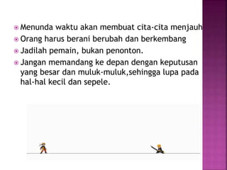  Menunda waktu akan membuat cita-cita menjauh
 Orang harus berani berubah dan berkembang
 Jadilah pemain, bukan penonton.
 Jangan memandang ke depan dengan keputusan
yang besar dan muluk-muluk,sehingga lupa pada
hal-hal kecil dan sepele.
 