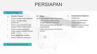 PERSIAPAN
1. Seleksi Pasien
a. Kondisi Pasien
• Pasien dengan multi diagnosa
• Pasien dengan resep
polifarmasi
• Pasien yang menerima obat
dengan indeks terapi sempit
• Pasien dengan gangguan
fungsi organ terutama hati dan
ginjal
• Psien geriatri dan pediatri
• Pasien hamil dan menyusui
2. Kertas kerja atau formulir
b. Obat
Jenis obat dengan risiko tingi seperti :
• Obat dengan indeks terapi
sempit (digoksin, Penitoin)
• Obat yang bersifat nefrotik dan
hepatotoksik
• Obat yang sering menimbulkan
ROTD
c. Kompleksitas Rejimen
• Polifarmasi
• Variasi rute pemberian
• Variasi aturan pakai
• Cara pemberian khusus
(contoh inhalasi)
 