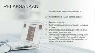 PELAKSANAAN
1. Memilih pasien yang memenuhi kriteria
2. Memastikan kebenaran identitas pasien
3. Pengumpulan data :
 Profil pengobatan pasien/pencatatan pengguna
an obat
 Wawancara dengan pasien, anggota keluarga,
dan tenaga kesehatan lain
 Semua data yang sudah diterima, dikumpulkan
dan kemudian dikaji. Data yang berhubungan
dengan PTO diringkas dan diorganisasikan ke
dalam form atau lembar kerja.
 
