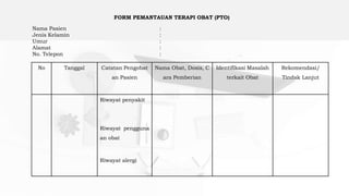 No Tanggal Catatan Pengobat
an Pasien
Nama Obat, Dosis, C
ara Pemberian
Identifikasi Masalah
terkait Obat
Rekomendasi/
Tindak Lanjut
Riwayat penyakit
Riwayat pengguna
an obat
Riwayat alergi
FORM PEMANTAUAN TERAPI OBAT (PTO)
Nama Pasien :
Jenis Kelamin :
Umur :
Alamat :
No. Telepon :
 