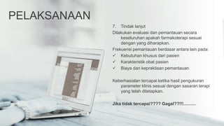 PELAKSANAAN
7. Tindak lanjut
Dilakukan evaluasi dan pemantauan secara
keseluruhan apakah farmakoterapi sesuai
dengan yang diharapkan.
Frekuensi pemantauan berdasar antara lain pada:
 Kebutuhan khusus dari pasien
 Karakteristik obat pasien
 Biaya dan kepraktisan pemantauan
Keberhasialan tercapai ketika hasil pengukuran
parameter klinis sesuai dengan sasaran terapi
yang telah ditetapkan.
Jika tidak tercapai???? Gagal??!!!..........
 